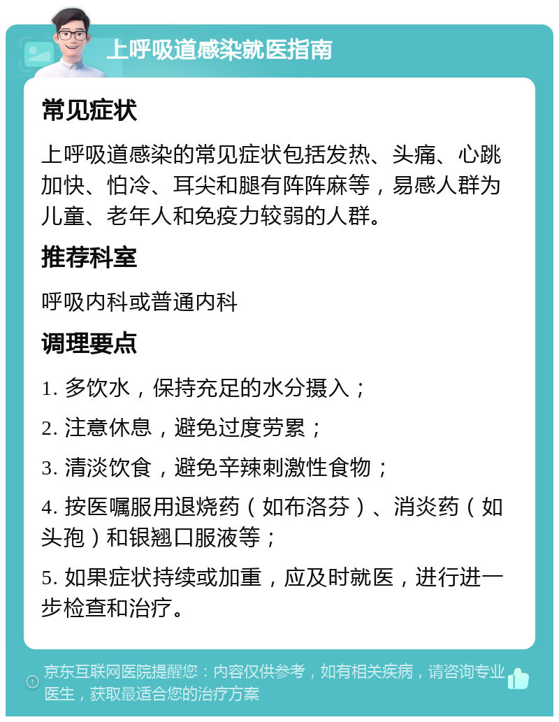 上呼吸道感染就医指南 常见症状 上呼吸道感染的常见症状包括发热、头痛、心跳加快、怕冷、耳尖和腿有阵阵麻等，易感人群为儿童、老年人和免疫力较弱的人群。 推荐科室 呼吸内科或普通内科 调理要点 1. 多饮水，保持充足的水分摄入； 2. 注意休息，避免过度劳累； 3. 清淡饮食，避免辛辣刺激性食物； 4. 按医嘱服用退烧药（如布洛芬）、消炎药（如头孢）和银翘口服液等； 5. 如果症状持续或加重，应及时就医，进行进一步检查和治疗。