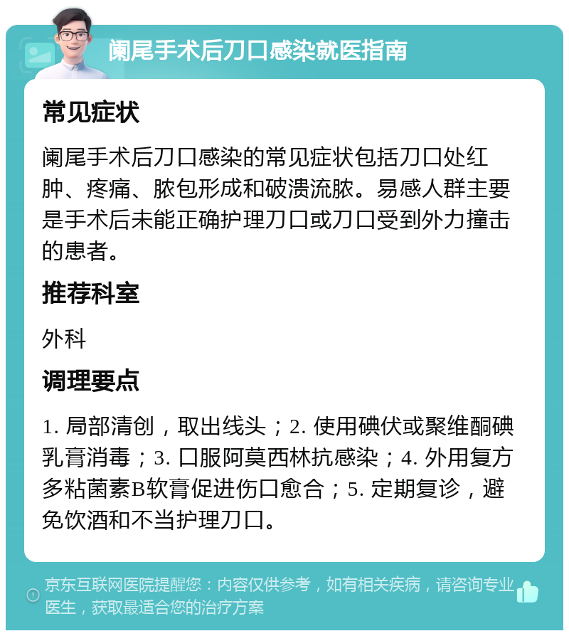 阑尾手术后刀口感染就医指南 常见症状 阑尾手术后刀口感染的常见症状包括刀口处红肿、疼痛、脓包形成和破溃流脓。易感人群主要是手术后未能正确护理刀口或刀口受到外力撞击的患者。 推荐科室 外科 调理要点 1. 局部清创，取出线头；2. 使用碘伏或聚维酮碘乳膏消毒；3. 口服阿莫西林抗感染；4. 外用复方多粘菌素B软膏促进伤口愈合；5. 定期复诊，避免饮酒和不当护理刀口。