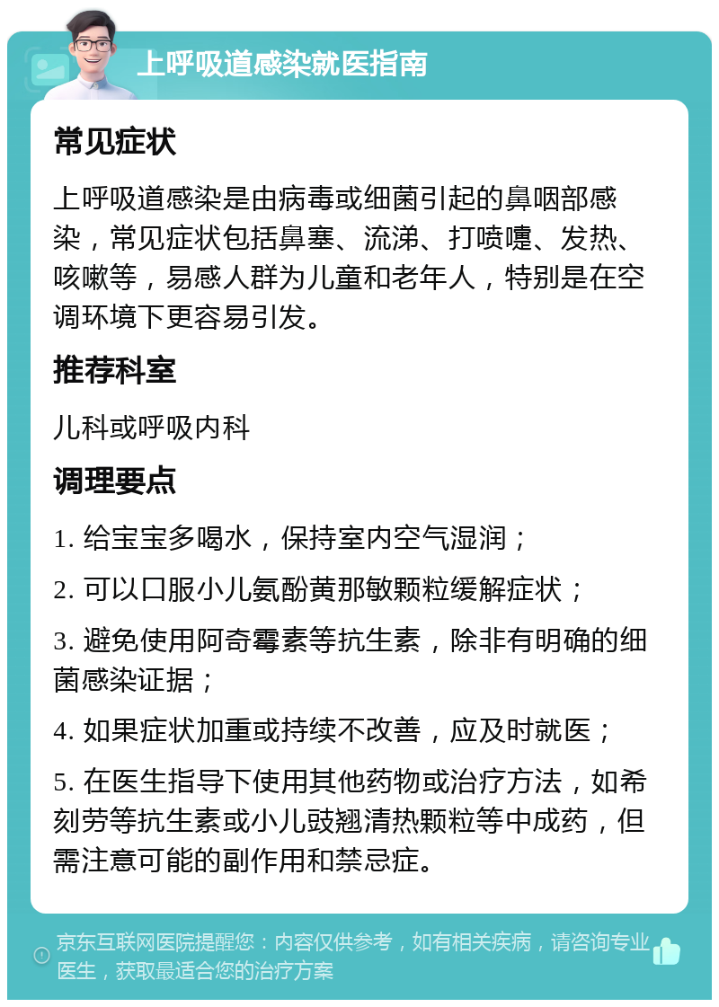 上呼吸道感染就医指南 常见症状 上呼吸道感染是由病毒或细菌引起的鼻咽部感染，常见症状包括鼻塞、流涕、打喷嚏、发热、咳嗽等，易感人群为儿童和老年人，特别是在空调环境下更容易引发。 推荐科室 儿科或呼吸内科 调理要点 1. 给宝宝多喝水，保持室内空气湿润； 2. 可以口服小儿氨酚黄那敏颗粒缓解症状； 3. 避免使用阿奇霉素等抗生素，除非有明确的细菌感染证据； 4. 如果症状加重或持续不改善，应及时就医； 5. 在医生指导下使用其他药物或治疗方法，如希刻劳等抗生素或小儿豉翘清热颗粒等中成药，但需注意可能的副作用和禁忌症。