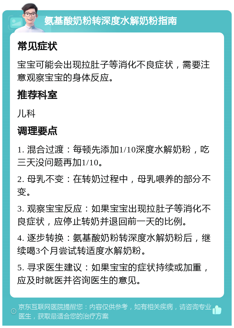 氨基酸奶粉转深度水解奶粉指南 常见症状 宝宝可能会出现拉肚子等消化不良症状，需要注意观察宝宝的身体反应。 推荐科室 儿科 调理要点 1. 混合过渡：每顿先添加1/10深度水解奶粉，吃三天没问题再加1/10。 2. 母乳不变：在转奶过程中，母乳喂养的部分不变。 3. 观察宝宝反应：如果宝宝出现拉肚子等消化不良症状，应停止转奶并退回前一天的比例。 4. 逐步转换：氨基酸奶粉转深度水解奶粉后，继续喝3个月尝试转适度水解奶粉。 5. 寻求医生建议：如果宝宝的症状持续或加重，应及时就医并咨询医生的意见。