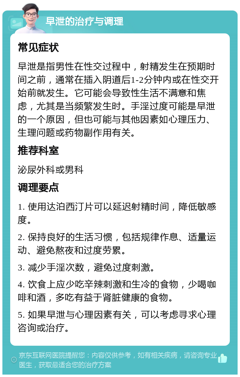 早泄的治疗与调理 常见症状 早泄是指男性在性交过程中，射精发生在预期时间之前，通常在插入阴道后1-2分钟内或在性交开始前就发生。它可能会导致性生活不满意和焦虑，尤其是当频繁发生时。手淫过度可能是早泄的一个原因，但也可能与其他因素如心理压力、生理问题或药物副作用有关。 推荐科室 泌尿外科或男科 调理要点 1. 使用达泊西汀片可以延迟射精时间，降低敏感度。 2. 保持良好的生活习惯，包括规律作息、适量运动、避免熬夜和过度劳累。 3. 减少手淫次数，避免过度刺激。 4. 饮食上应少吃辛辣刺激和生冷的食物，少喝咖啡和酒，多吃有益于肾脏健康的食物。 5. 如果早泄与心理因素有关，可以考虑寻求心理咨询或治疗。