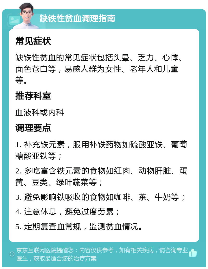 缺铁性贫血调理指南 常见症状 缺铁性贫血的常见症状包括头晕、乏力、心悸、面色苍白等，易感人群为女性、老年人和儿童等。 推荐科室 血液科或内科 调理要点 1. 补充铁元素，服用补铁药物如硫酸亚铁、葡萄糖酸亚铁等； 2. 多吃富含铁元素的食物如红肉、动物肝脏、蛋黄、豆类、绿叶蔬菜等； 3. 避免影响铁吸收的食物如咖啡、茶、牛奶等； 4. 注意休息，避免过度劳累； 5. 定期复查血常规，监测贫血情况。