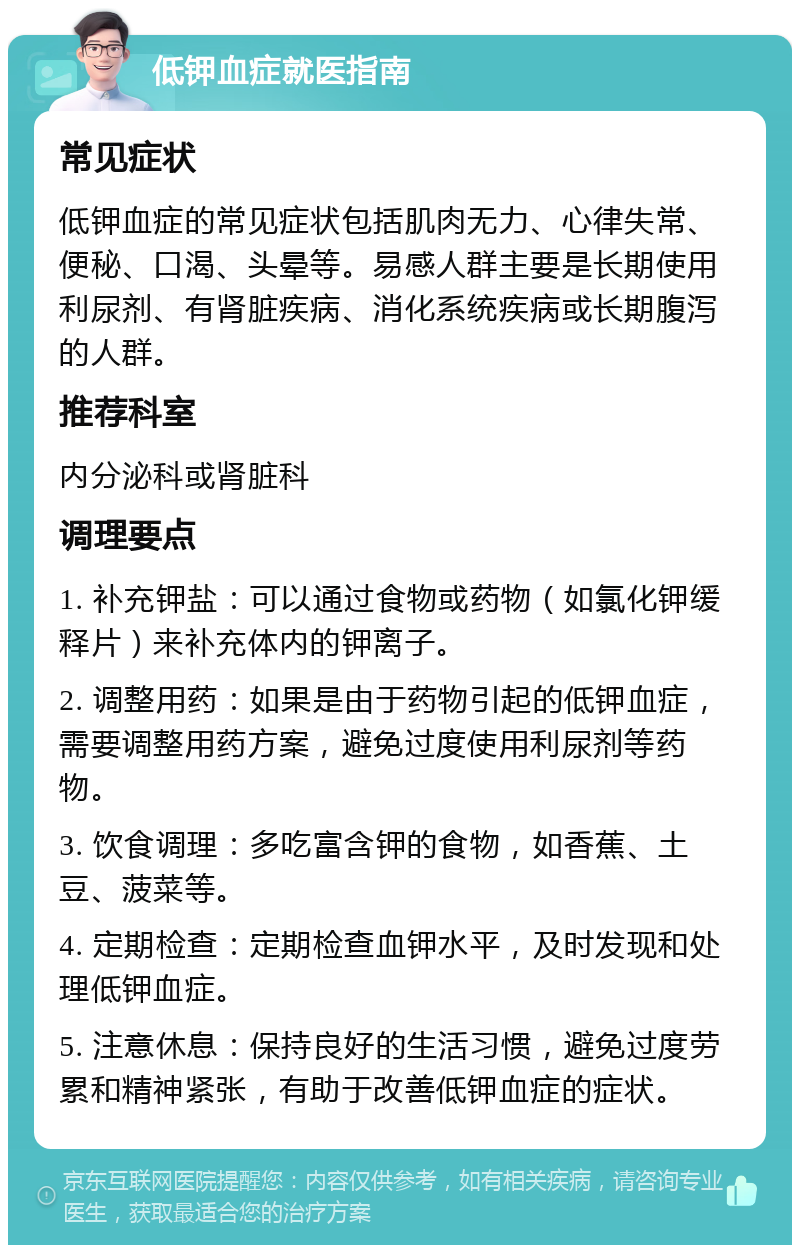 低钾血症就医指南 常见症状 低钾血症的常见症状包括肌肉无力、心律失常、便秘、口渴、头晕等。易感人群主要是长期使用利尿剂、有肾脏疾病、消化系统疾病或长期腹泻的人群。 推荐科室 内分泌科或肾脏科 调理要点 1. 补充钾盐：可以通过食物或药物（如氯化钾缓释片）来补充体内的钾离子。 2. 调整用药：如果是由于药物引起的低钾血症，需要调整用药方案，避免过度使用利尿剂等药物。 3. 饮食调理：多吃富含钾的食物，如香蕉、土豆、菠菜等。 4. 定期检查：定期检查血钾水平，及时发现和处理低钾血症。 5. 注意休息：保持良好的生活习惯，避免过度劳累和精神紧张，有助于改善低钾血症的症状。