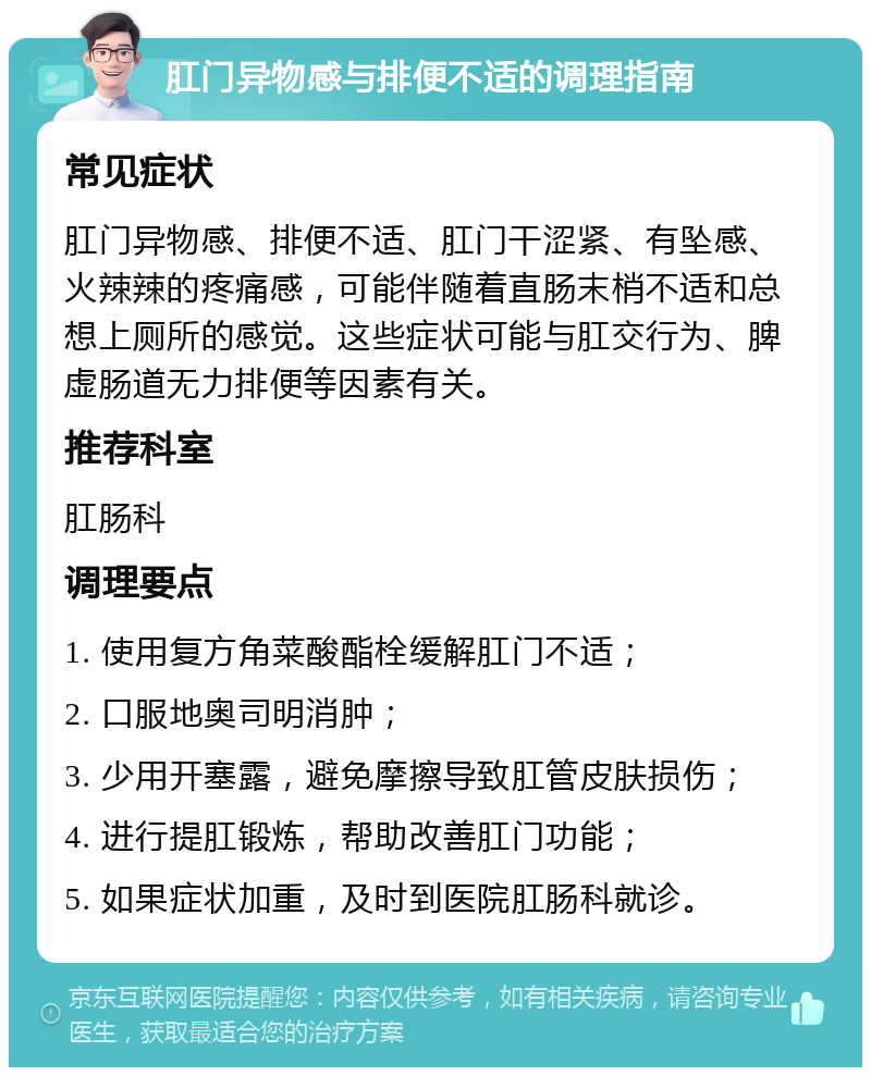 肛门异物感与排便不适的调理指南 常见症状 肛门异物感、排便不适、肛门干涩紧、有坠感、火辣辣的疼痛感，可能伴随着直肠末梢不适和总想上厕所的感觉。这些症状可能与肛交行为、脾虚肠道无力排便等因素有关。 推荐科室 肛肠科 调理要点 1. 使用复方角菜酸酯栓缓解肛门不适； 2. 口服地奥司明消肿； 3. 少用开塞露，避免摩擦导致肛管皮肤损伤； 4. 进行提肛锻炼，帮助改善肛门功能； 5. 如果症状加重，及时到医院肛肠科就诊。