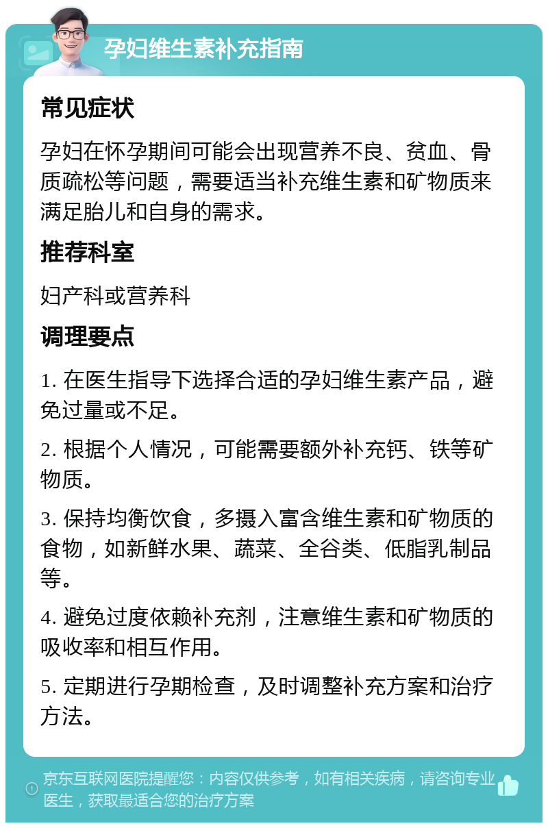 孕妇维生素补充指南 常见症状 孕妇在怀孕期间可能会出现营养不良、贫血、骨质疏松等问题，需要适当补充维生素和矿物质来满足胎儿和自身的需求。 推荐科室 妇产科或营养科 调理要点 1. 在医生指导下选择合适的孕妇维生素产品，避免过量或不足。 2. 根据个人情况，可能需要额外补充钙、铁等矿物质。 3. 保持均衡饮食，多摄入富含维生素和矿物质的食物，如新鲜水果、蔬菜、全谷类、低脂乳制品等。 4. 避免过度依赖补充剂，注意维生素和矿物质的吸收率和相互作用。 5. 定期进行孕期检查，及时调整补充方案和治疗方法。