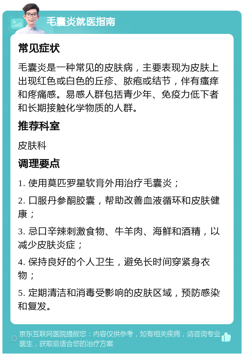 毛囊炎就医指南 常见症状 毛囊炎是一种常见的皮肤病，主要表现为皮肤上出现红色或白色的丘疹、脓疱或结节，伴有瘙痒和疼痛感。易感人群包括青少年、免疫力低下者和长期接触化学物质的人群。 推荐科室 皮肤科 调理要点 1. 使用莫匹罗星软膏外用治疗毛囊炎； 2. 口服丹参酮胶囊，帮助改善血液循环和皮肤健康； 3. 忌口辛辣刺激食物、牛羊肉、海鲜和酒精，以减少皮肤炎症； 4. 保持良好的个人卫生，避免长时间穿紧身衣物； 5. 定期清洁和消毒受影响的皮肤区域，预防感染和复发。