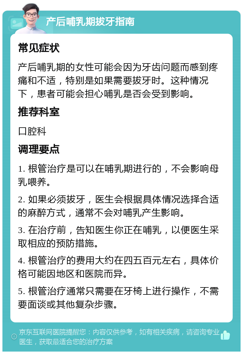 产后哺乳期拔牙指南 常见症状 产后哺乳期的女性可能会因为牙齿问题而感到疼痛和不适，特别是如果需要拔牙时。这种情况下，患者可能会担心哺乳是否会受到影响。 推荐科室 口腔科 调理要点 1. 根管治疗是可以在哺乳期进行的，不会影响母乳喂养。 2. 如果必须拔牙，医生会根据具体情况选择合适的麻醉方式，通常不会对哺乳产生影响。 3. 在治疗前，告知医生你正在哺乳，以便医生采取相应的预防措施。 4. 根管治疗的费用大约在四五百元左右，具体价格可能因地区和医院而异。 5. 根管治疗通常只需要在牙椅上进行操作，不需要面谈或其他复杂步骤。