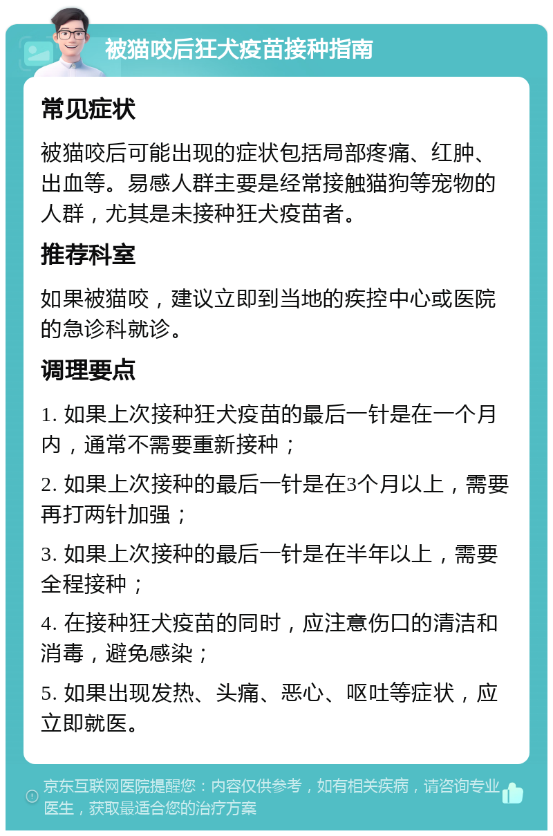 被猫咬后狂犬疫苗接种指南 常见症状 被猫咬后可能出现的症状包括局部疼痛、红肿、出血等。易感人群主要是经常接触猫狗等宠物的人群，尤其是未接种狂犬疫苗者。 推荐科室 如果被猫咬，建议立即到当地的疾控中心或医院的急诊科就诊。 调理要点 1. 如果上次接种狂犬疫苗的最后一针是在一个月内，通常不需要重新接种； 2. 如果上次接种的最后一针是在3个月以上，需要再打两针加强； 3. 如果上次接种的最后一针是在半年以上，需要全程接种； 4. 在接种狂犬疫苗的同时，应注意伤口的清洁和消毒，避免感染； 5. 如果出现发热、头痛、恶心、呕吐等症状，应立即就医。