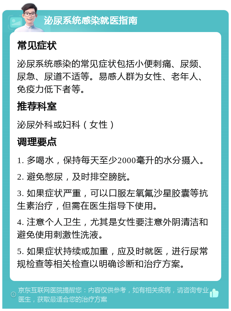 泌尿系统感染就医指南 常见症状 泌尿系统感染的常见症状包括小便刺痛、尿频、尿急、尿道不适等。易感人群为女性、老年人、免疫力低下者等。 推荐科室 泌尿外科或妇科（女性） 调理要点 1. 多喝水，保持每天至少2000毫升的水分摄入。 2. 避免憋尿，及时排空膀胱。 3. 如果症状严重，可以口服左氧氟沙星胶囊等抗生素治疗，但需在医生指导下使用。 4. 注意个人卫生，尤其是女性要注意外阴清洁和避免使用刺激性洗液。 5. 如果症状持续或加重，应及时就医，进行尿常规检查等相关检查以明确诊断和治疗方案。