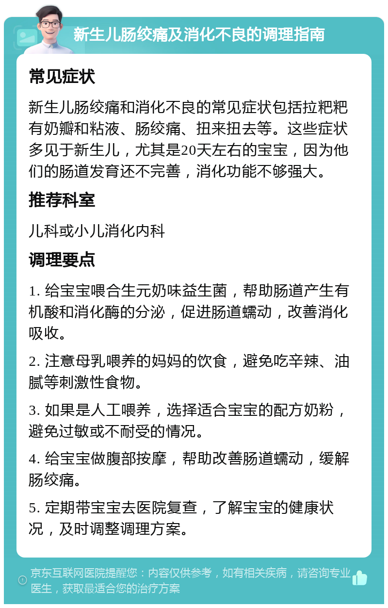 新生儿肠绞痛及消化不良的调理指南 常见症状 新生儿肠绞痛和消化不良的常见症状包括拉粑粑有奶瓣和粘液、肠绞痛、扭来扭去等。这些症状多见于新生儿，尤其是20天左右的宝宝，因为他们的肠道发育还不完善，消化功能不够强大。 推荐科室 儿科或小儿消化内科 调理要点 1. 给宝宝喂合生元奶味益生菌，帮助肠道产生有机酸和消化酶的分泌，促进肠道蠕动，改善消化吸收。 2. 注意母乳喂养的妈妈的饮食，避免吃辛辣、油腻等刺激性食物。 3. 如果是人工喂养，选择适合宝宝的配方奶粉，避免过敏或不耐受的情况。 4. 给宝宝做腹部按摩，帮助改善肠道蠕动，缓解肠绞痛。 5. 定期带宝宝去医院复查，了解宝宝的健康状况，及时调整调理方案。