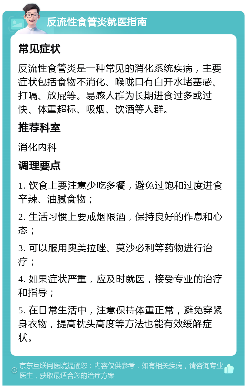 反流性食管炎就医指南 常见症状 反流性食管炎是一种常见的消化系统疾病，主要症状包括食物不消化、喉咙口有白开水堵塞感、打嗝、放屁等。易感人群为长期进食过多或过快、体重超标、吸烟、饮酒等人群。 推荐科室 消化内科 调理要点 1. 饮食上要注意少吃多餐，避免过饱和过度进食辛辣、油腻食物； 2. 生活习惯上要戒烟限酒，保持良好的作息和心态； 3. 可以服用奥美拉唑、莫沙必利等药物进行治疗； 4. 如果症状严重，应及时就医，接受专业的治疗和指导； 5. 在日常生活中，注意保持体重正常，避免穿紧身衣物，提高枕头高度等方法也能有效缓解症状。