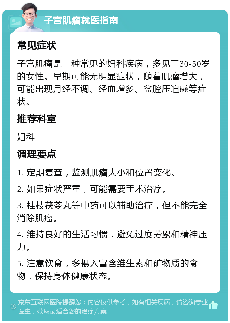 子宫肌瘤就医指南 常见症状 子宫肌瘤是一种常见的妇科疾病，多见于30-50岁的女性。早期可能无明显症状，随着肌瘤增大，可能出现月经不调、经血增多、盆腔压迫感等症状。 推荐科室 妇科 调理要点 1. 定期复查，监测肌瘤大小和位置变化。 2. 如果症状严重，可能需要手术治疗。 3. 桂枝茯苓丸等中药可以辅助治疗，但不能完全消除肌瘤。 4. 维持良好的生活习惯，避免过度劳累和精神压力。 5. 注意饮食，多摄入富含维生素和矿物质的食物，保持身体健康状态。