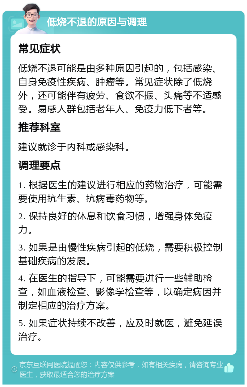 低烧不退的原因与调理 常见症状 低烧不退可能是由多种原因引起的，包括感染、自身免疫性疾病、肿瘤等。常见症状除了低烧外，还可能伴有疲劳、食欲不振、头痛等不适感受。易感人群包括老年人、免疫力低下者等。 推荐科室 建议就诊于内科或感染科。 调理要点 1. 根据医生的建议进行相应的药物治疗，可能需要使用抗生素、抗病毒药物等。 2. 保持良好的休息和饮食习惯，增强身体免疫力。 3. 如果是由慢性疾病引起的低烧，需要积极控制基础疾病的发展。 4. 在医生的指导下，可能需要进行一些辅助检查，如血液检查、影像学检查等，以确定病因并制定相应的治疗方案。 5. 如果症状持续不改善，应及时就医，避免延误治疗。