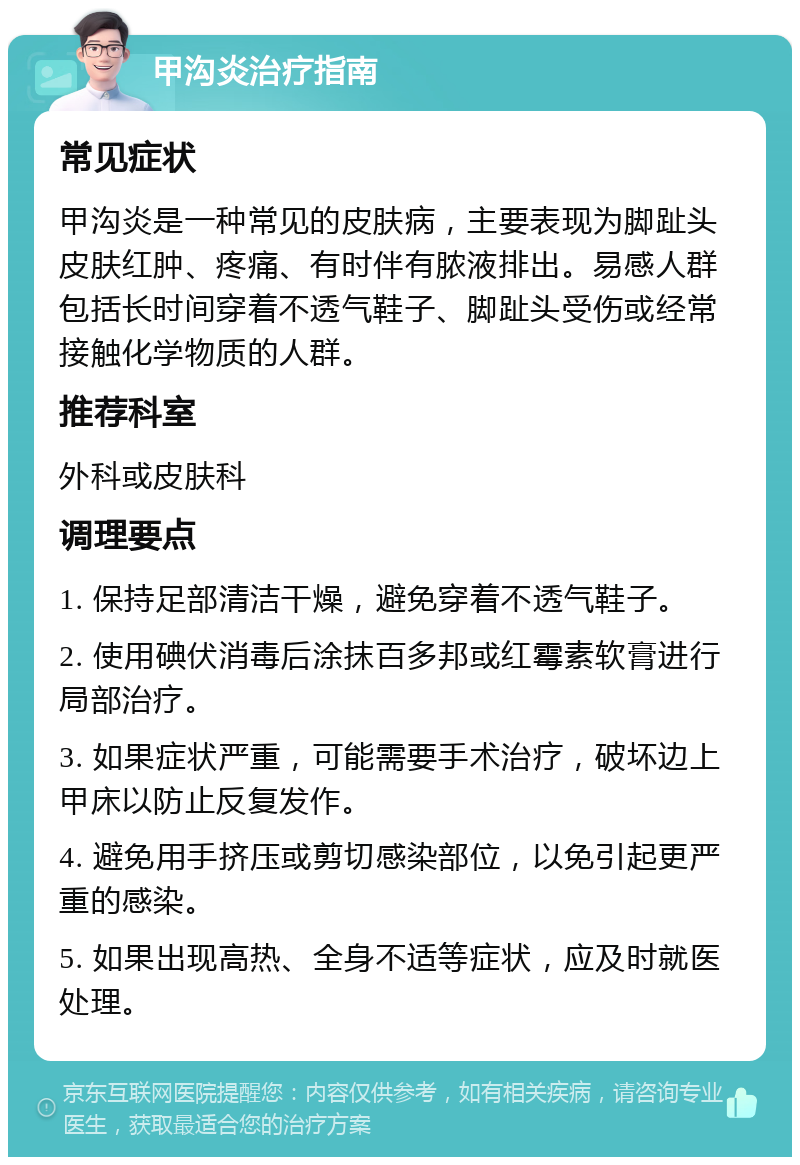 甲沟炎治疗指南 常见症状 甲沟炎是一种常见的皮肤病，主要表现为脚趾头皮肤红肿、疼痛、有时伴有脓液排出。易感人群包括长时间穿着不透气鞋子、脚趾头受伤或经常接触化学物质的人群。 推荐科室 外科或皮肤科 调理要点 1. 保持足部清洁干燥，避免穿着不透气鞋子。 2. 使用碘伏消毒后涂抹百多邦或红霉素软膏进行局部治疗。 3. 如果症状严重，可能需要手术治疗，破坏边上甲床以防止反复发作。 4. 避免用手挤压或剪切感染部位，以免引起更严重的感染。 5. 如果出现高热、全身不适等症状，应及时就医处理。