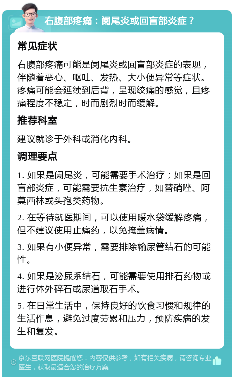 右腹部疼痛：阑尾炎或回盲部炎症？ 常见症状 右腹部疼痛可能是阑尾炎或回盲部炎症的表现，伴随着恶心、呕吐、发热、大小便异常等症状。疼痛可能会延续到后背，呈现绞痛的感觉，且疼痛程度不稳定，时而剧烈时而缓解。 推荐科室 建议就诊于外科或消化内科。 调理要点 1. 如果是阑尾炎，可能需要手术治疗；如果是回盲部炎症，可能需要抗生素治疗，如替硝唑、阿莫西林或头孢类药物。 2. 在等待就医期间，可以使用暖水袋缓解疼痛，但不建议使用止痛药，以免掩盖病情。 3. 如果有小便异常，需要排除输尿管结石的可能性。 4. 如果是泌尿系结石，可能需要使用排石药物或进行体外碎石或尿道取石手术。 5. 在日常生活中，保持良好的饮食习惯和规律的生活作息，避免过度劳累和压力，预防疾病的发生和复发。