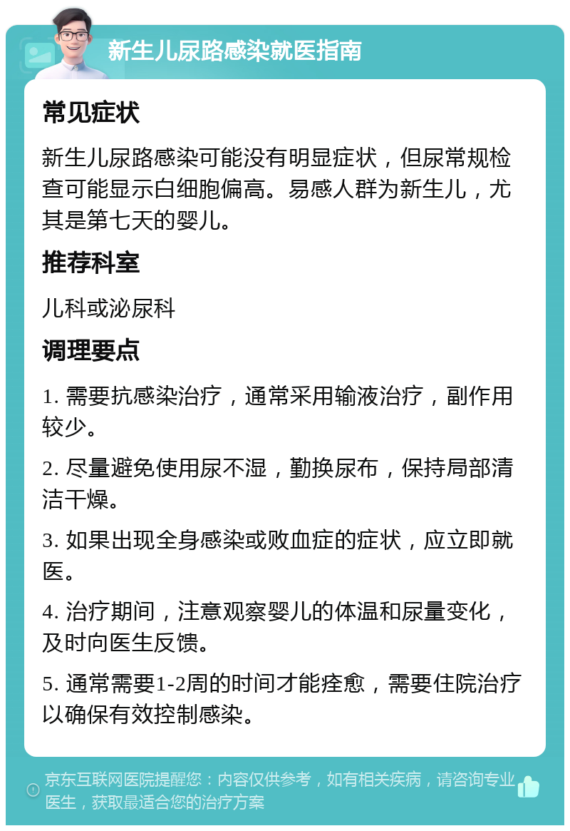 新生儿尿路感染就医指南 常见症状 新生儿尿路感染可能没有明显症状，但尿常规检查可能显示白细胞偏高。易感人群为新生儿，尤其是第七天的婴儿。 推荐科室 儿科或泌尿科 调理要点 1. 需要抗感染治疗，通常采用输液治疗，副作用较少。 2. 尽量避免使用尿不湿，勤换尿布，保持局部清洁干燥。 3. 如果出现全身感染或败血症的症状，应立即就医。 4. 治疗期间，注意观察婴儿的体温和尿量变化，及时向医生反馈。 5. 通常需要1-2周的时间才能痊愈，需要住院治疗以确保有效控制感染。