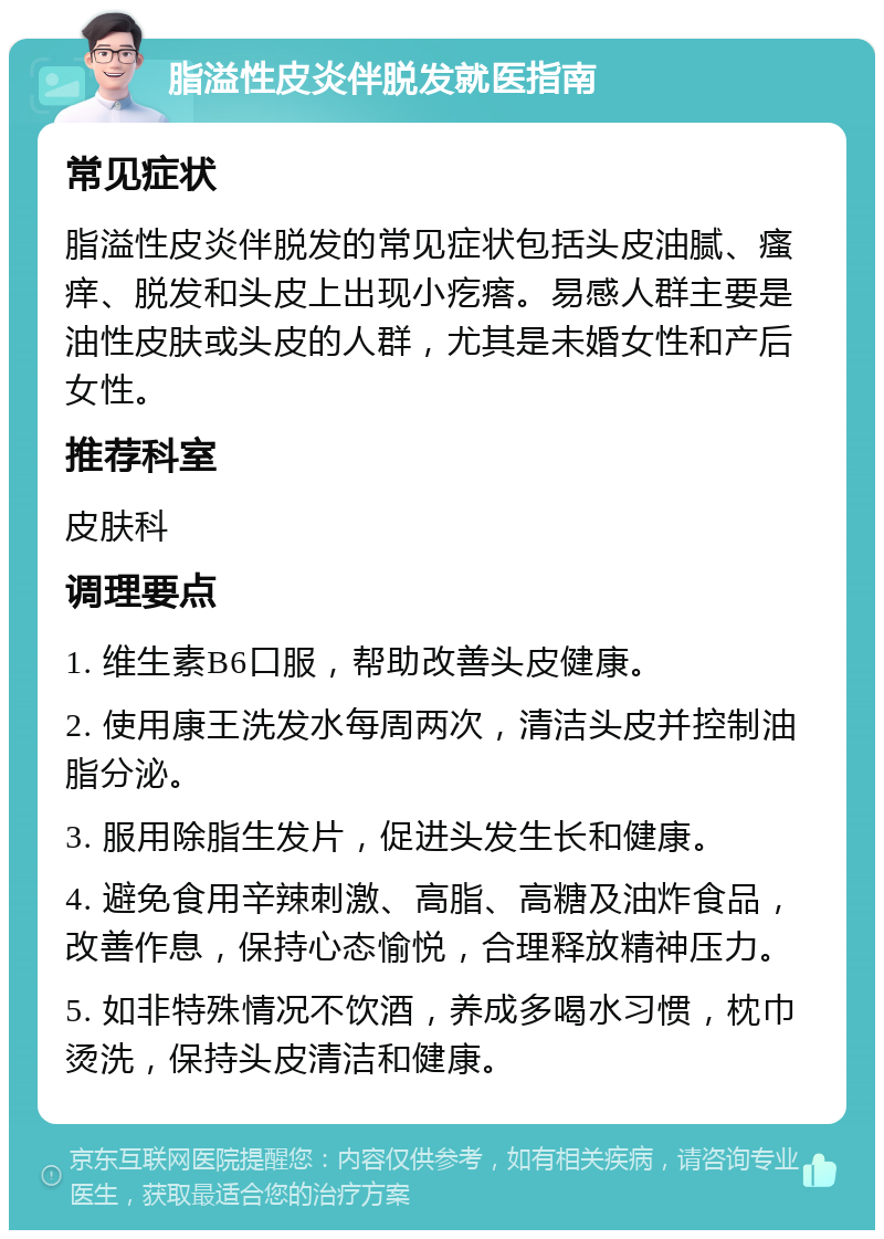 脂溢性皮炎伴脱发就医指南 常见症状 脂溢性皮炎伴脱发的常见症状包括头皮油腻、瘙痒、脱发和头皮上出现小疙瘩。易感人群主要是油性皮肤或头皮的人群，尤其是未婚女性和产后女性。 推荐科室 皮肤科 调理要点 1. 维生素B6口服，帮助改善头皮健康。 2. 使用康王洗发水每周两次，清洁头皮并控制油脂分泌。 3. 服用除脂生发片，促进头发生长和健康。 4. 避免食用辛辣刺激、高脂、高糖及油炸食品，改善作息，保持心态愉悦，合理释放精神压力。 5. 如非特殊情况不饮酒，养成多喝水习惯，枕巾烫洗，保持头皮清洁和健康。