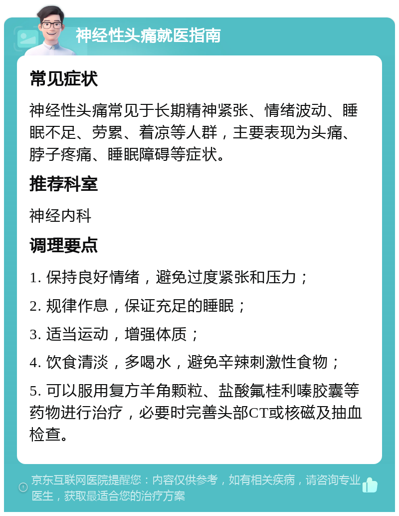 神经性头痛就医指南 常见症状 神经性头痛常见于长期精神紧张、情绪波动、睡眠不足、劳累、着凉等人群，主要表现为头痛、脖子疼痛、睡眠障碍等症状。 推荐科室 神经内科 调理要点 1. 保持良好情绪，避免过度紧张和压力； 2. 规律作息，保证充足的睡眠； 3. 适当运动，增强体质； 4. 饮食清淡，多喝水，避免辛辣刺激性食物； 5. 可以服用复方羊角颗粒、盐酸氟桂利嗪胶囊等药物进行治疗，必要时完善头部CT或核磁及抽血检查。