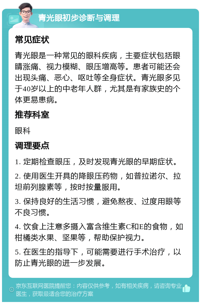 青光眼初步诊断与调理 常见症状 青光眼是一种常见的眼科疾病，主要症状包括眼睛涨痛、视力模糊、眼压增高等。患者可能还会出现头痛、恶心、呕吐等全身症状。青光眼多见于40岁以上的中老年人群，尤其是有家族史的个体更易患病。 推荐科室 眼科 调理要点 1. 定期检查眼压，及时发现青光眼的早期症状。 2. 使用医生开具的降眼压药物，如普拉诺尔、拉坦前列腺素等，按时按量服用。 3. 保持良好的生活习惯，避免熬夜、过度用眼等不良习惯。 4. 饮食上注意多摄入富含维生素C和E的食物，如柑橘类水果、坚果等，帮助保护视力。 5. 在医生的指导下，可能需要进行手术治疗，以防止青光眼的进一步发展。