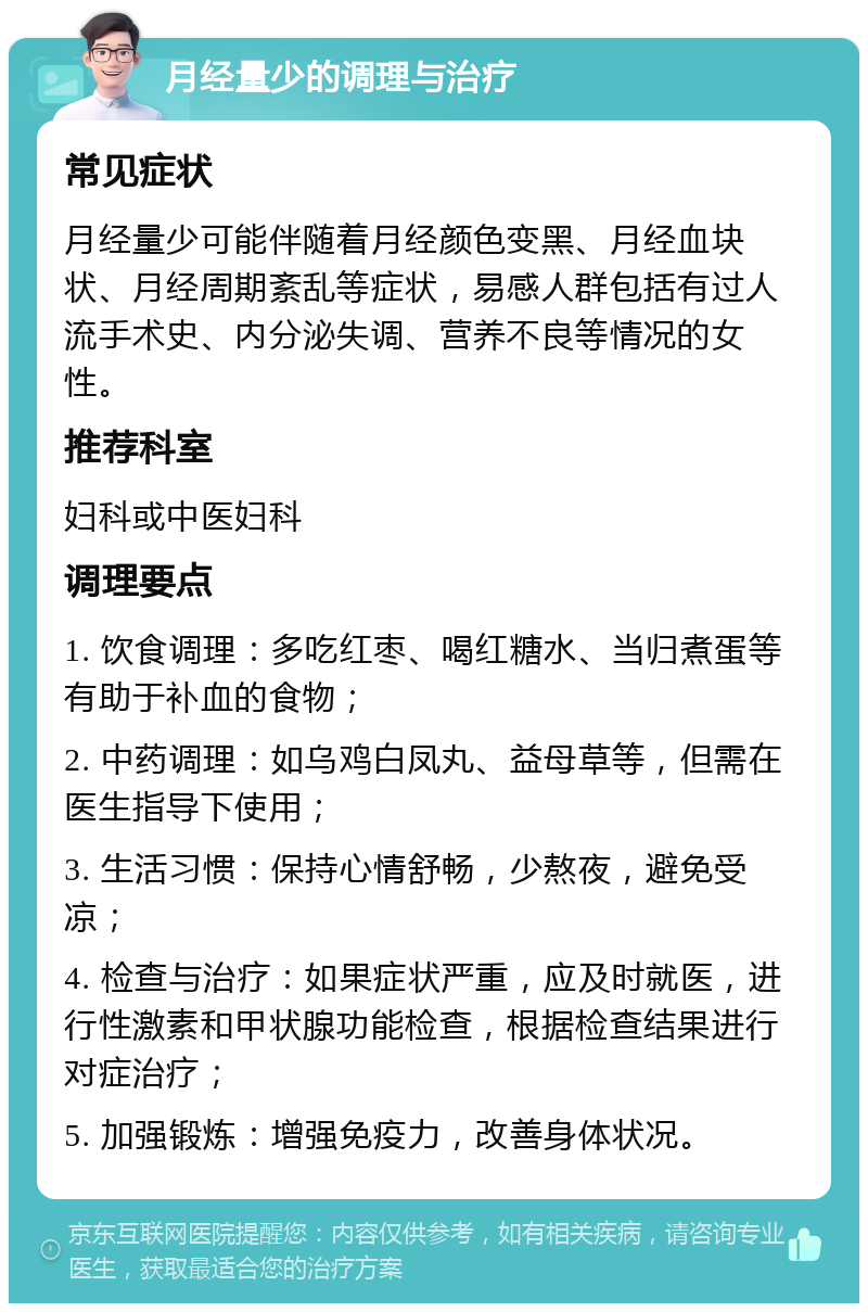 月经量少的调理与治疗 常见症状 月经量少可能伴随着月经颜色变黑、月经血块状、月经周期紊乱等症状，易感人群包括有过人流手术史、内分泌失调、营养不良等情况的女性。 推荐科室 妇科或中医妇科 调理要点 1. 饮食调理：多吃红枣、喝红糖水、当归煮蛋等有助于补血的食物； 2. 中药调理：如乌鸡白凤丸、益母草等，但需在医生指导下使用； 3. 生活习惯：保持心情舒畅，少熬夜，避免受凉； 4. 检查与治疗：如果症状严重，应及时就医，进行性激素和甲状腺功能检查，根据检查结果进行对症治疗； 5. 加强锻炼：增强免疫力，改善身体状况。