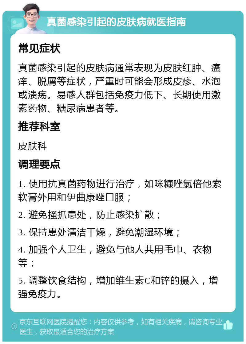 真菌感染引起的皮肤病就医指南 常见症状 真菌感染引起的皮肤病通常表现为皮肤红肿、瘙痒、脱屑等症状，严重时可能会形成皮疹、水泡或溃疡。易感人群包括免疫力低下、长期使用激素药物、糖尿病患者等。 推荐科室 皮肤科 调理要点 1. 使用抗真菌药物进行治疗，如咪糠唑氯倍他索软膏外用和伊曲康唑口服； 2. 避免搔抓患处，防止感染扩散； 3. 保持患处清洁干燥，避免潮湿环境； 4. 加强个人卫生，避免与他人共用毛巾、衣物等； 5. 调整饮食结构，增加维生素C和锌的摄入，增强免疫力。