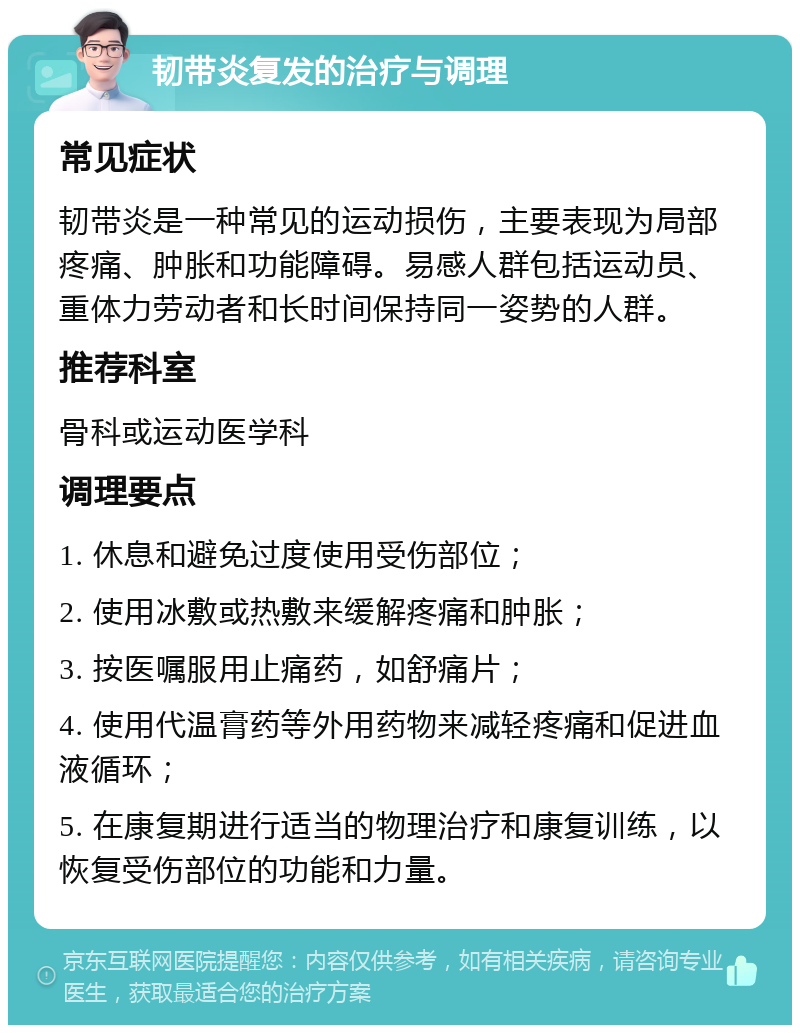 韧带炎复发的治疗与调理 常见症状 韧带炎是一种常见的运动损伤，主要表现为局部疼痛、肿胀和功能障碍。易感人群包括运动员、重体力劳动者和长时间保持同一姿势的人群。 推荐科室 骨科或运动医学科 调理要点 1. 休息和避免过度使用受伤部位； 2. 使用冰敷或热敷来缓解疼痛和肿胀； 3. 按医嘱服用止痛药，如舒痛片； 4. 使用代温膏药等外用药物来减轻疼痛和促进血液循环； 5. 在康复期进行适当的物理治疗和康复训练，以恢复受伤部位的功能和力量。