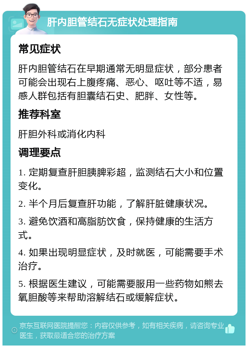 肝内胆管结石无症状处理指南 常见症状 肝内胆管结石在早期通常无明显症状，部分患者可能会出现右上腹疼痛、恶心、呕吐等不适，易感人群包括有胆囊结石史、肥胖、女性等。 推荐科室 肝胆外科或消化内科 调理要点 1. 定期复查肝胆胰脾彩超，监测结石大小和位置变化。 2. 半个月后复查肝功能，了解肝脏健康状况。 3. 避免饮酒和高脂肪饮食，保持健康的生活方式。 4. 如果出现明显症状，及时就医，可能需要手术治疗。 5. 根据医生建议，可能需要服用一些药物如熊去氧胆酸等来帮助溶解结石或缓解症状。