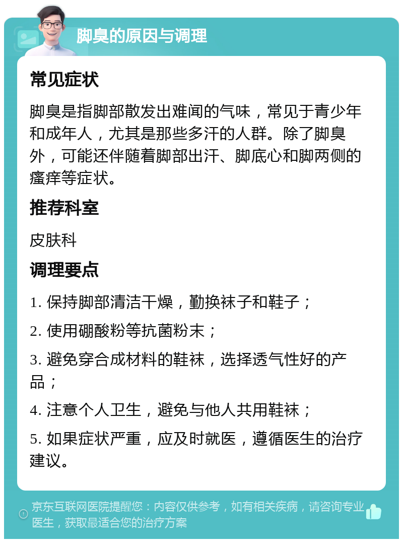 脚臭的原因与调理 常见症状 脚臭是指脚部散发出难闻的气味，常见于青少年和成年人，尤其是那些多汗的人群。除了脚臭外，可能还伴随着脚部出汗、脚底心和脚两侧的瘙痒等症状。 推荐科室 皮肤科 调理要点 1. 保持脚部清洁干燥，勤换袜子和鞋子； 2. 使用硼酸粉等抗菌粉末； 3. 避免穿合成材料的鞋袜，选择透气性好的产品； 4. 注意个人卫生，避免与他人共用鞋袜； 5. 如果症状严重，应及时就医，遵循医生的治疗建议。