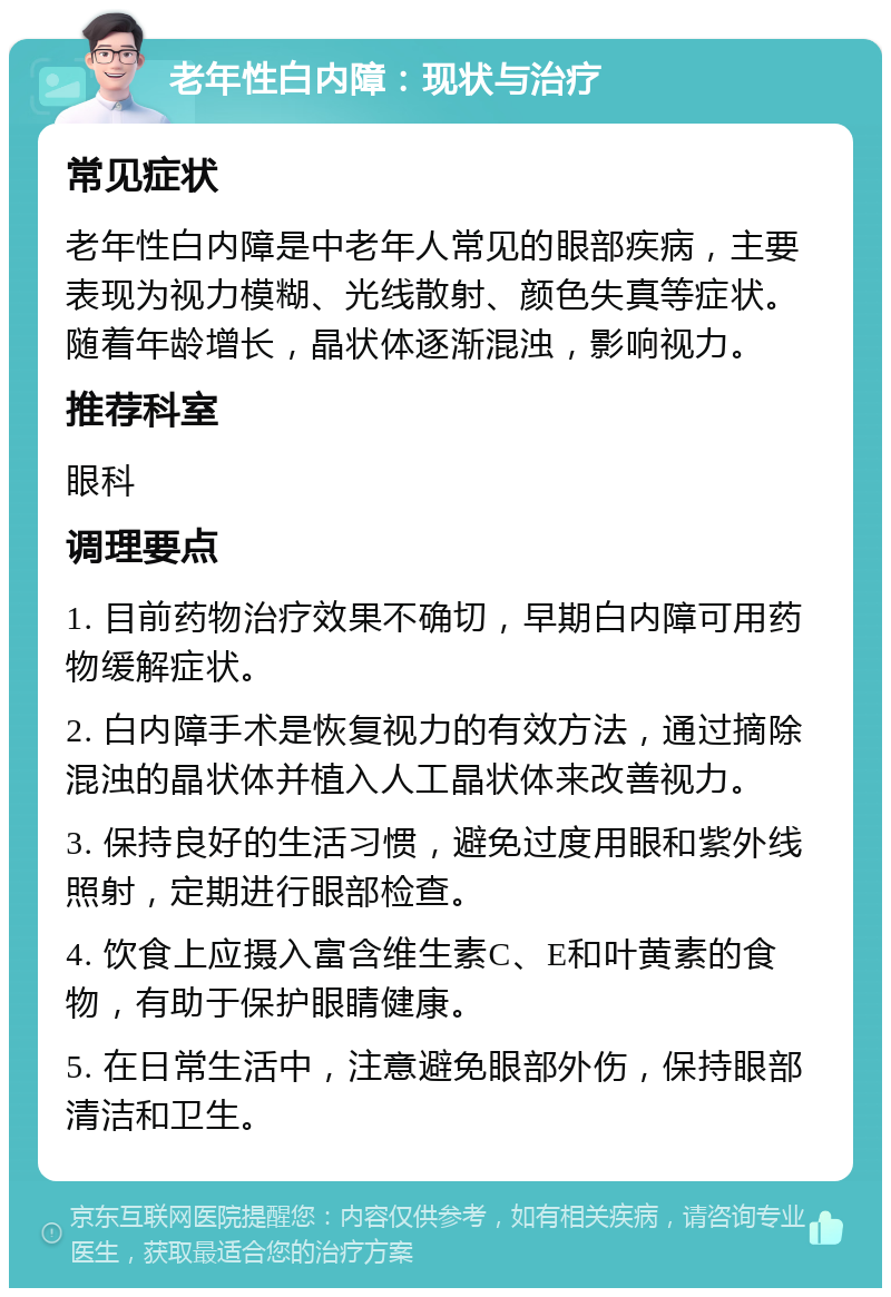 老年性白内障：现状与治疗 常见症状 老年性白内障是中老年人常见的眼部疾病，主要表现为视力模糊、光线散射、颜色失真等症状。随着年龄增长，晶状体逐渐混浊，影响视力。 推荐科室 眼科 调理要点 1. 目前药物治疗效果不确切，早期白内障可用药物缓解症状。 2. 白内障手术是恢复视力的有效方法，通过摘除混浊的晶状体并植入人工晶状体来改善视力。 3. 保持良好的生活习惯，避免过度用眼和紫外线照射，定期进行眼部检查。 4. 饮食上应摄入富含维生素C、E和叶黄素的食物，有助于保护眼睛健康。 5. 在日常生活中，注意避免眼部外伤，保持眼部清洁和卫生。