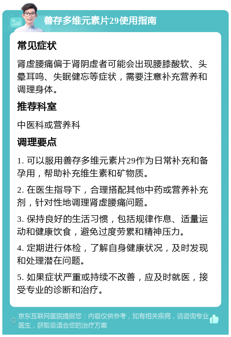 善存多维元素片29使用指南 常见症状 肾虚腰痛偏于肾阴虚者可能会出现腰膝酸软、头晕耳鸣、失眠健忘等症状，需要注意补充营养和调理身体。 推荐科室 中医科或营养科 调理要点 1. 可以服用善存多维元素片29作为日常补充和备孕用，帮助补充维生素和矿物质。 2. 在医生指导下，合理搭配其他中药或营养补充剂，针对性地调理肾虚腰痛问题。 3. 保持良好的生活习惯，包括规律作息、适量运动和健康饮食，避免过度劳累和精神压力。 4. 定期进行体检，了解自身健康状况，及时发现和处理潜在问题。 5. 如果症状严重或持续不改善，应及时就医，接受专业的诊断和治疗。