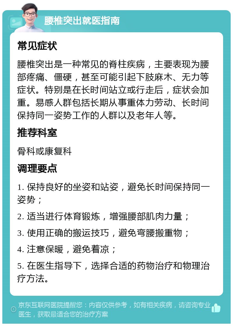 腰椎突出就医指南 常见症状 腰椎突出是一种常见的脊柱疾病，主要表现为腰部疼痛、僵硬，甚至可能引起下肢麻木、无力等症状。特别是在长时间站立或行走后，症状会加重。易感人群包括长期从事重体力劳动、长时间保持同一姿势工作的人群以及老年人等。 推荐科室 骨科或康复科 调理要点 1. 保持良好的坐姿和站姿，避免长时间保持同一姿势； 2. 适当进行体育锻炼，增强腰部肌肉力量； 3. 使用正确的搬运技巧，避免弯腰搬重物； 4. 注意保暖，避免着凉； 5. 在医生指导下，选择合适的药物治疗和物理治疗方法。