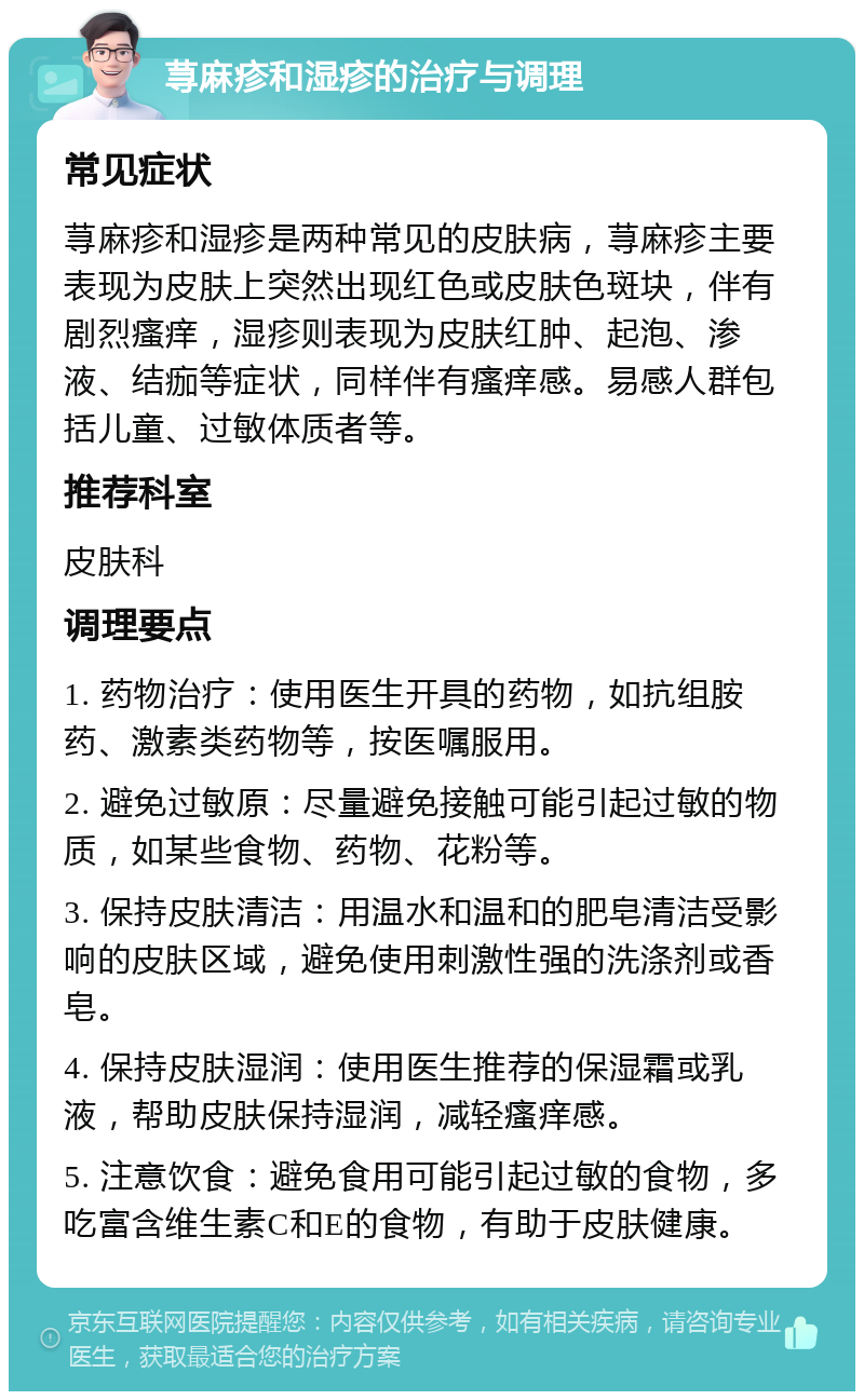 荨麻疹和湿疹的治疗与调理 常见症状 荨麻疹和湿疹是两种常见的皮肤病，荨麻疹主要表现为皮肤上突然出现红色或皮肤色斑块，伴有剧烈瘙痒，湿疹则表现为皮肤红肿、起泡、渗液、结痂等症状，同样伴有瘙痒感。易感人群包括儿童、过敏体质者等。 推荐科室 皮肤科 调理要点 1. 药物治疗：使用医生开具的药物，如抗组胺药、激素类药物等，按医嘱服用。 2. 避免过敏原：尽量避免接触可能引起过敏的物质，如某些食物、药物、花粉等。 3. 保持皮肤清洁：用温水和温和的肥皂清洁受影响的皮肤区域，避免使用刺激性强的洗涤剂或香皂。 4. 保持皮肤湿润：使用医生推荐的保湿霜或乳液，帮助皮肤保持湿润，减轻瘙痒感。 5. 注意饮食：避免食用可能引起过敏的食物，多吃富含维生素C和E的食物，有助于皮肤健康。