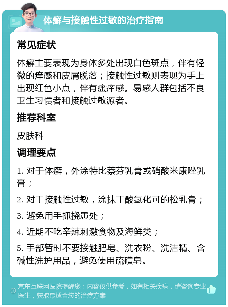 体癣与接触性过敏的治疗指南 常见症状 体癣主要表现为身体多处出现白色斑点，伴有轻微的痒感和皮屑脱落；接触性过敏则表现为手上出现红色小点，伴有瘙痒感。易感人群包括不良卫生习惯者和接触过敏源者。 推荐科室 皮肤科 调理要点 1. 对于体癣，外涂特比萘芬乳膏或硝酸米康唑乳膏； 2. 对于接触性过敏，涂抹丁酸氢化可的松乳膏； 3. 避免用手抓挠患处； 4. 近期不吃辛辣刺激食物及海鲜类； 5. 手部暂时不要接触肥皂、洗衣粉、洗洁精、含碱性洗护用品，避免使用硫磺皂。