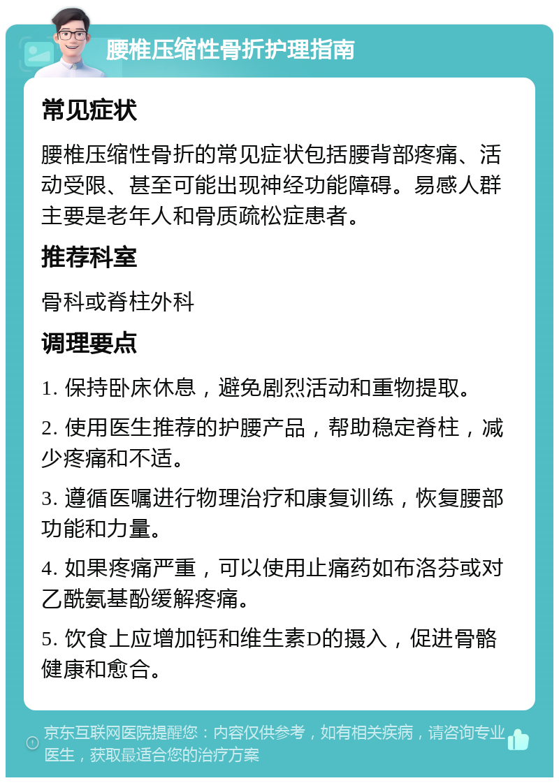 腰椎压缩性骨折护理指南 常见症状 腰椎压缩性骨折的常见症状包括腰背部疼痛、活动受限、甚至可能出现神经功能障碍。易感人群主要是老年人和骨质疏松症患者。 推荐科室 骨科或脊柱外科 调理要点 1. 保持卧床休息，避免剧烈活动和重物提取。 2. 使用医生推荐的护腰产品，帮助稳定脊柱，减少疼痛和不适。 3. 遵循医嘱进行物理治疗和康复训练，恢复腰部功能和力量。 4. 如果疼痛严重，可以使用止痛药如布洛芬或对乙酰氨基酚缓解疼痛。 5. 饮食上应增加钙和维生素D的摄入，促进骨骼健康和愈合。