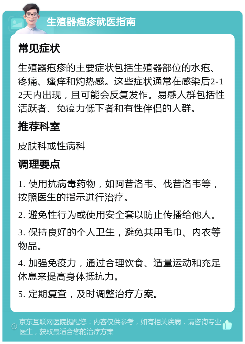 生殖器疱疹就医指南 常见症状 生殖器疱疹的主要症状包括生殖器部位的水疱、疼痛、瘙痒和灼热感。这些症状通常在感染后2-12天内出现，且可能会反复发作。易感人群包括性活跃者、免疫力低下者和有性伴侣的人群。 推荐科室 皮肤科或性病科 调理要点 1. 使用抗病毒药物，如阿昔洛韦、伐昔洛韦等，按照医生的指示进行治疗。 2. 避免性行为或使用安全套以防止传播给他人。 3. 保持良好的个人卫生，避免共用毛巾、内衣等物品。 4. 加强免疫力，通过合理饮食、适量运动和充足休息来提高身体抵抗力。 5. 定期复查，及时调整治疗方案。