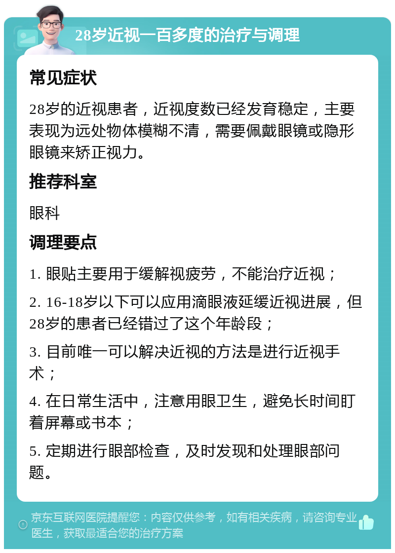 28岁近视一百多度的治疗与调理 常见症状 28岁的近视患者，近视度数已经发育稳定，主要表现为远处物体模糊不清，需要佩戴眼镜或隐形眼镜来矫正视力。 推荐科室 眼科 调理要点 1. 眼贴主要用于缓解视疲劳，不能治疗近视； 2. 16-18岁以下可以应用滴眼液延缓近视进展，但28岁的患者已经错过了这个年龄段； 3. 目前唯一可以解决近视的方法是进行近视手术； 4. 在日常生活中，注意用眼卫生，避免长时间盯着屏幕或书本； 5. 定期进行眼部检查，及时发现和处理眼部问题。