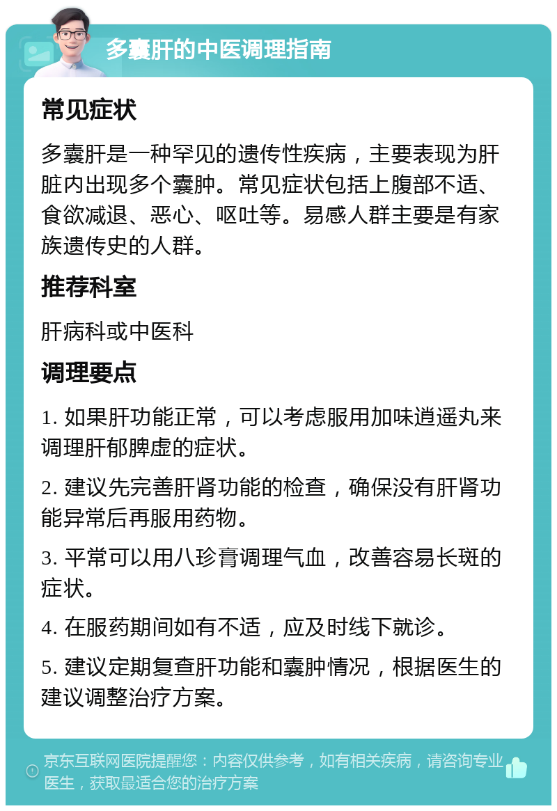 多囊肝的中医调理指南 常见症状 多囊肝是一种罕见的遗传性疾病，主要表现为肝脏内出现多个囊肿。常见症状包括上腹部不适、食欲减退、恶心、呕吐等。易感人群主要是有家族遗传史的人群。 推荐科室 肝病科或中医科 调理要点 1. 如果肝功能正常，可以考虑服用加味逍遥丸来调理肝郁脾虚的症状。 2. 建议先完善肝肾功能的检查，确保没有肝肾功能异常后再服用药物。 3. 平常可以用八珍膏调理气血，改善容易长斑的症状。 4. 在服药期间如有不适，应及时线下就诊。 5. 建议定期复查肝功能和囊肿情况，根据医生的建议调整治疗方案。