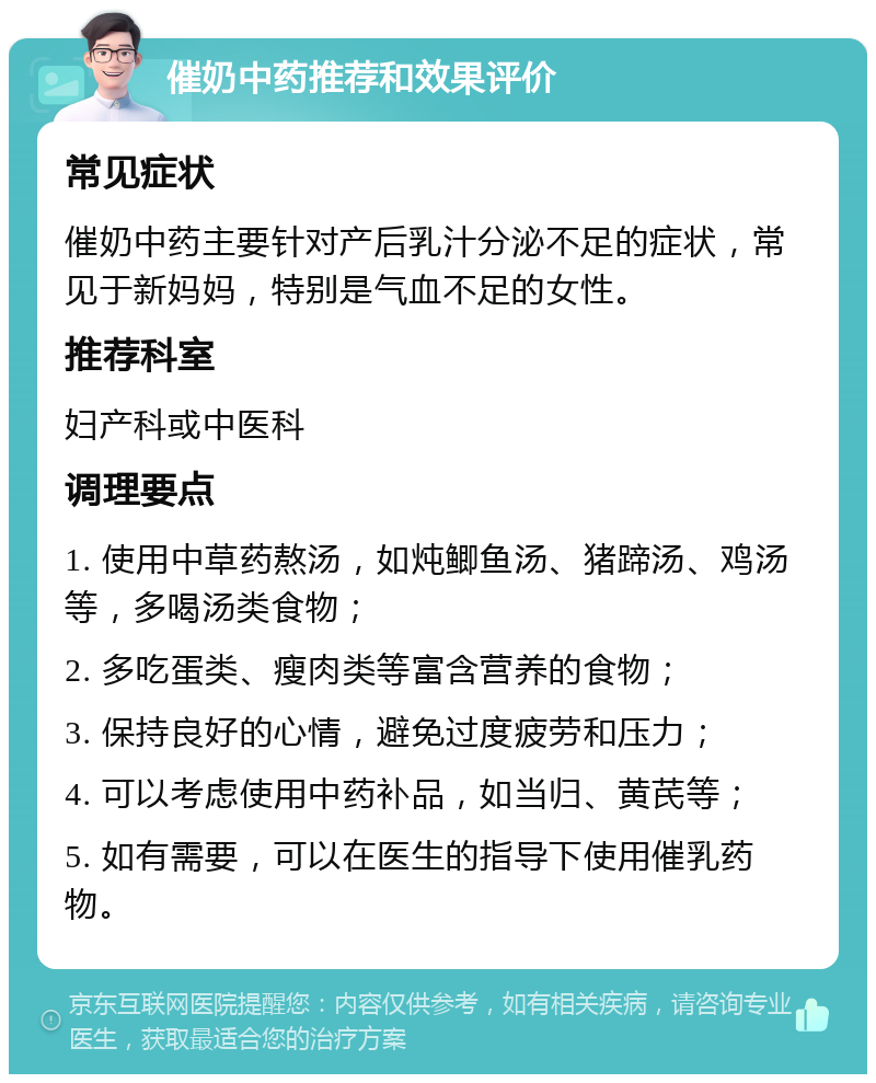 催奶中药推荐和效果评价 常见症状 催奶中药主要针对产后乳汁分泌不足的症状，常见于新妈妈，特别是气血不足的女性。 推荐科室 妇产科或中医科 调理要点 1. 使用中草药熬汤，如炖鲫鱼汤、猪蹄汤、鸡汤等，多喝汤类食物； 2. 多吃蛋类、瘦肉类等富含营养的食物； 3. 保持良好的心情，避免过度疲劳和压力； 4. 可以考虑使用中药补品，如当归、黄芪等； 5. 如有需要，可以在医生的指导下使用催乳药物。