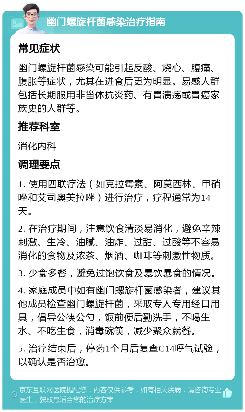 幽门螺旋杆菌感染治疗指南 常见症状 幽门螺旋杆菌感染可能引起反酸、烧心、腹痛、腹胀等症状，尤其在进食后更为明显。易感人群包括长期服用非甾体抗炎药、有胃溃疡或胃癌家族史的人群等。 推荐科室 消化内科 调理要点 1. 使用四联疗法（如克拉霉素、阿莫西林、甲硝唑和艾司奥美拉唑）进行治疗，疗程通常为14天。 2. 在治疗期间，注意饮食清淡易消化，避免辛辣刺激、生冷、油腻、油炸、过甜、过酸等不容易消化的食物及浓茶、烟酒、咖啡等刺激性物质。 3. 少食多餐，避免过饱饮食及暴饮暴食的情况。 4. 家庭成员中如有幽门螺旋杆菌感染者，建议其他成员检查幽门螺旋杆菌，采取专人专用经口用具，倡导公筷公勺，饭前便后勤洗手，不喝生水、不吃生食，消毒碗筷，减少聚众就餐。 5. 治疗结束后，停药1个月后复查C14呼气试验，以确认是否治愈。