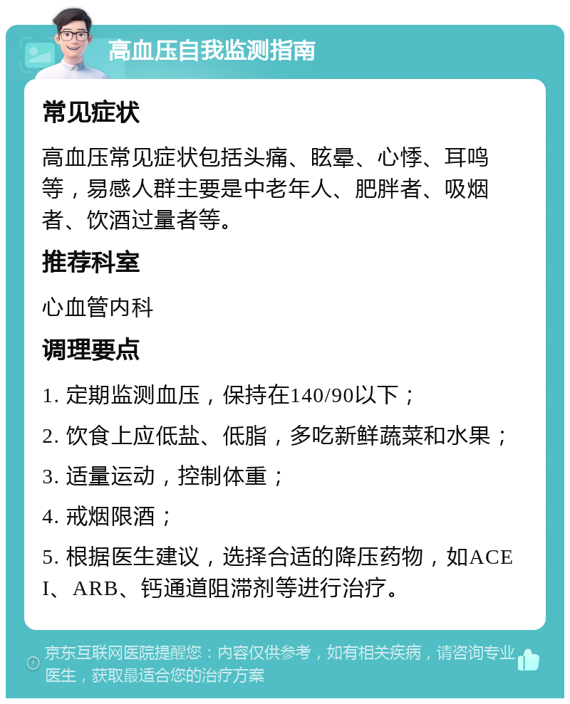 高血压自我监测指南 常见症状 高血压常见症状包括头痛、眩晕、心悸、耳鸣等，易感人群主要是中老年人、肥胖者、吸烟者、饮酒过量者等。 推荐科室 心血管内科 调理要点 1. 定期监测血压，保持在140/90以下； 2. 饮食上应低盐、低脂，多吃新鲜蔬菜和水果； 3. 适量运动，控制体重； 4. 戒烟限酒； 5. 根据医生建议，选择合适的降压药物，如ACEI、ARB、钙通道阻滞剂等进行治疗。