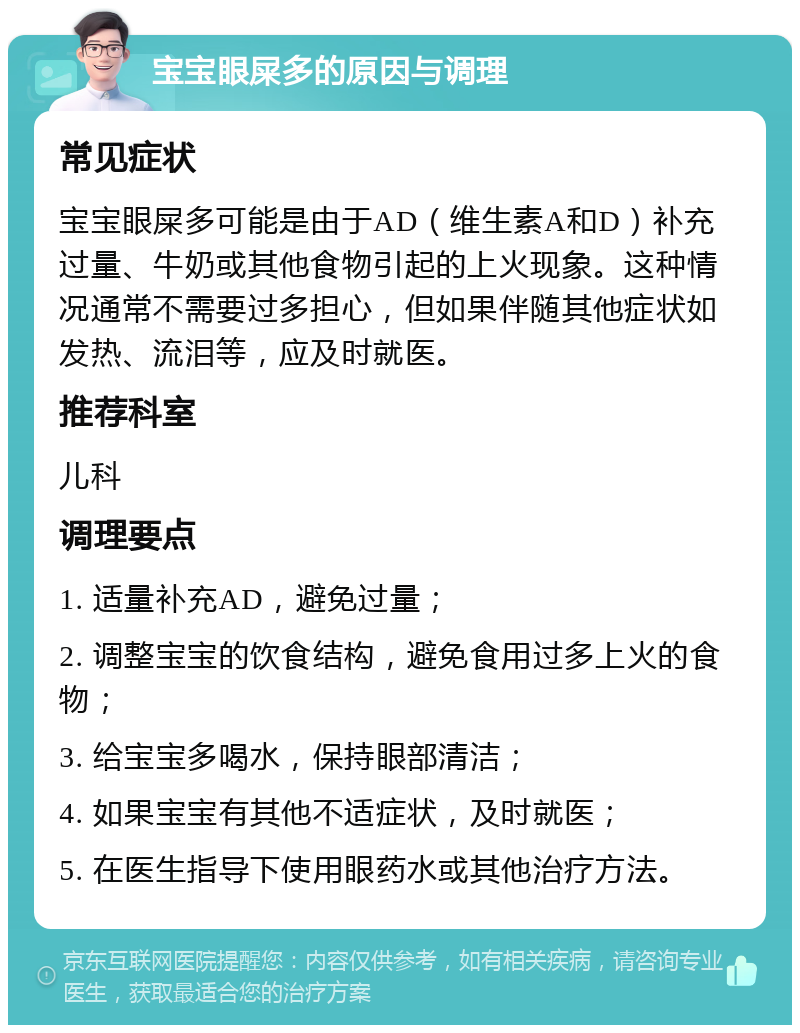 宝宝眼屎多的原因与调理 常见症状 宝宝眼屎多可能是由于AD（维生素A和D）补充过量、牛奶或其他食物引起的上火现象。这种情况通常不需要过多担心，但如果伴随其他症状如发热、流泪等，应及时就医。 推荐科室 儿科 调理要点 1. 适量补充AD，避免过量； 2. 调整宝宝的饮食结构，避免食用过多上火的食物； 3. 给宝宝多喝水，保持眼部清洁； 4. 如果宝宝有其他不适症状，及时就医； 5. 在医生指导下使用眼药水或其他治疗方法。