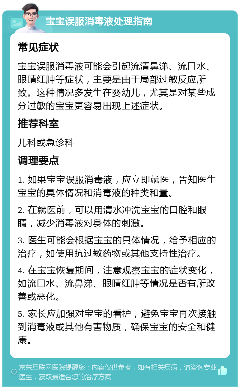 宝宝误服消毒液处理指南 常见症状 宝宝误服消毒液可能会引起流清鼻涕、流口水、眼睛红肿等症状，主要是由于局部过敏反应所致。这种情况多发生在婴幼儿，尤其是对某些成分过敏的宝宝更容易出现上述症状。 推荐科室 儿科或急诊科 调理要点 1. 如果宝宝误服消毒液，应立即就医，告知医生宝宝的具体情况和消毒液的种类和量。 2. 在就医前，可以用清水冲洗宝宝的口腔和眼睛，减少消毒液对身体的刺激。 3. 医生可能会根据宝宝的具体情况，给予相应的治疗，如使用抗过敏药物或其他支持性治疗。 4. 在宝宝恢复期间，注意观察宝宝的症状变化，如流口水、流鼻涕、眼睛红肿等情况是否有所改善或恶化。 5. 家长应加强对宝宝的看护，避免宝宝再次接触到消毒液或其他有害物质，确保宝宝的安全和健康。