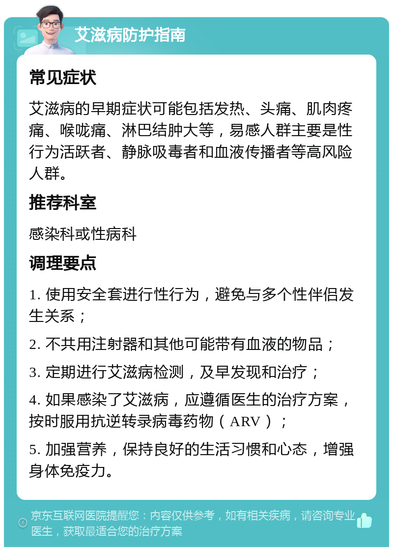 艾滋病防护指南 常见症状 艾滋病的早期症状可能包括发热、头痛、肌肉疼痛、喉咙痛、淋巴结肿大等，易感人群主要是性行为活跃者、静脉吸毒者和血液传播者等高风险人群。 推荐科室 感染科或性病科 调理要点 1. 使用安全套进行性行为，避免与多个性伴侣发生关系； 2. 不共用注射器和其他可能带有血液的物品； 3. 定期进行艾滋病检测，及早发现和治疗； 4. 如果感染了艾滋病，应遵循医生的治疗方案，按时服用抗逆转录病毒药物（ARV）； 5. 加强营养，保持良好的生活习惯和心态，增强身体免疫力。