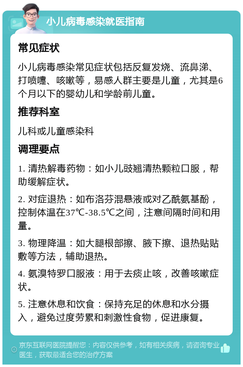 小儿病毒感染就医指南 常见症状 小儿病毒感染常见症状包括反复发烧、流鼻涕、打喷嚏、咳嗽等，易感人群主要是儿童，尤其是6个月以下的婴幼儿和学龄前儿童。 推荐科室 儿科或儿童感染科 调理要点 1. 清热解毒药物：如小儿豉翘清热颗粒口服，帮助缓解症状。 2. 对症退热：如布洛芬混悬液或对乙酰氨基酚，控制体温在37℃-38.5℃之间，注意间隔时间和用量。 3. 物理降温：如大腿根部擦、腋下擦、退热贴贴敷等方法，辅助退热。 4. 氨溴特罗口服液：用于去痰止咳，改善咳嗽症状。 5. 注意休息和饮食：保持充足的休息和水分摄入，避免过度劳累和刺激性食物，促进康复。