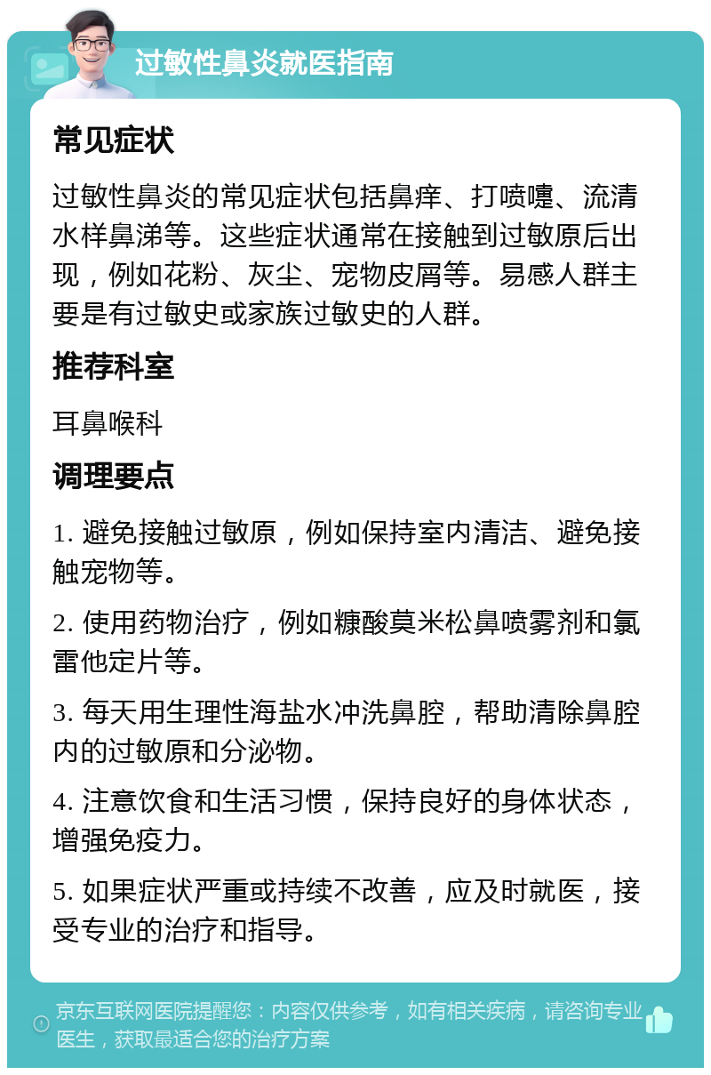 过敏性鼻炎就医指南 常见症状 过敏性鼻炎的常见症状包括鼻痒、打喷嚏、流清水样鼻涕等。这些症状通常在接触到过敏原后出现，例如花粉、灰尘、宠物皮屑等。易感人群主要是有过敏史或家族过敏史的人群。 推荐科室 耳鼻喉科 调理要点 1. 避免接触过敏原，例如保持室内清洁、避免接触宠物等。 2. 使用药物治疗，例如糠酸莫米松鼻喷雾剂和氯雷他定片等。 3. 每天用生理性海盐水冲洗鼻腔，帮助清除鼻腔内的过敏原和分泌物。 4. 注意饮食和生活习惯，保持良好的身体状态，增强免疫力。 5. 如果症状严重或持续不改善，应及时就医，接受专业的治疗和指导。