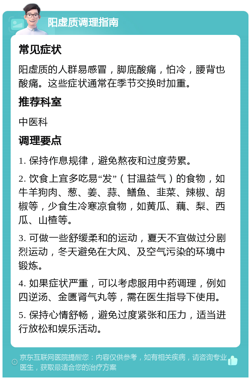 阳虚质调理指南 常见症状 阳虚质的人群易感冒，脚底酸痛，怕冷，腰背也酸痛。这些症状通常在季节交换时加重。 推荐科室 中医科 调理要点 1. 保持作息规律，避免熬夜和过度劳累。 2. 饮食上宜多吃易“发”（甘温益气）的食物，如牛羊狗肉、葱、姜、蒜、鳝鱼、韭菜、辣椒、胡椒等，少食生冷寒凉食物，如黄瓜、藕、梨、西瓜、山楂等。 3. 可做一些舒缓柔和的运动，夏天不宜做过分剧烈运动，冬天避免在大风、及空气污染的环境中锻炼。 4. 如果症状严重，可以考虑服用中药调理，例如四逆汤、金匮肾气丸等，需在医生指导下使用。 5. 保持心情舒畅，避免过度紧张和压力，适当进行放松和娱乐活动。