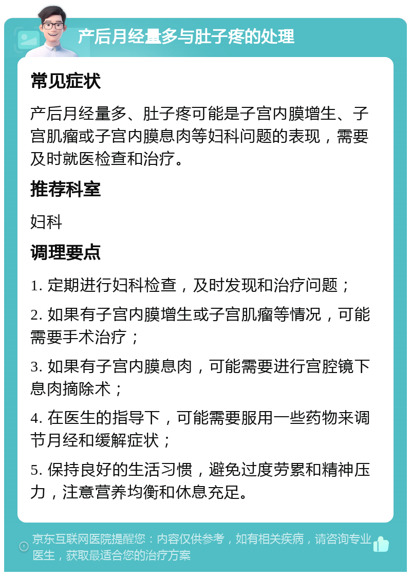 产后月经量多与肚子疼的处理 常见症状 产后月经量多、肚子疼可能是子宫内膜增生、子宫肌瘤或子宫内膜息肉等妇科问题的表现，需要及时就医检查和治疗。 推荐科室 妇科 调理要点 1. 定期进行妇科检查，及时发现和治疗问题； 2. 如果有子宫内膜增生或子宫肌瘤等情况，可能需要手术治疗； 3. 如果有子宫内膜息肉，可能需要进行宫腔镜下息肉摘除术； 4. 在医生的指导下，可能需要服用一些药物来调节月经和缓解症状； 5. 保持良好的生活习惯，避免过度劳累和精神压力，注意营养均衡和休息充足。