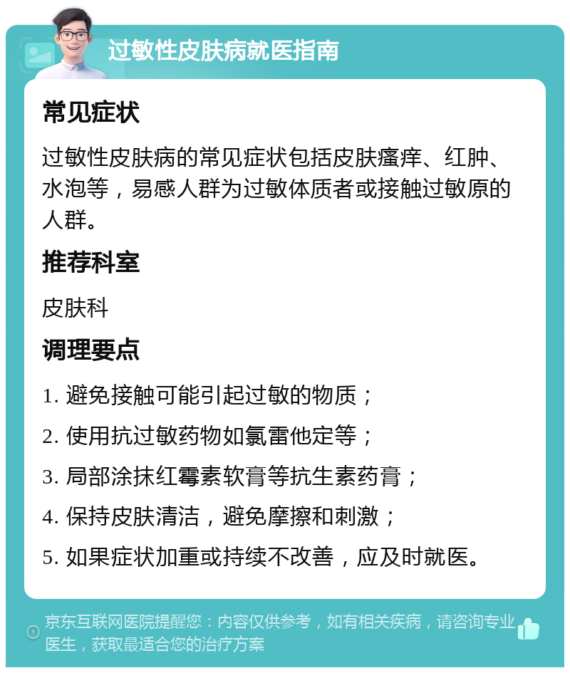 过敏性皮肤病就医指南 常见症状 过敏性皮肤病的常见症状包括皮肤瘙痒、红肿、水泡等，易感人群为过敏体质者或接触过敏原的人群。 推荐科室 皮肤科 调理要点 1. 避免接触可能引起过敏的物质； 2. 使用抗过敏药物如氯雷他定等； 3. 局部涂抹红霉素软膏等抗生素药膏； 4. 保持皮肤清洁，避免摩擦和刺激； 5. 如果症状加重或持续不改善，应及时就医。