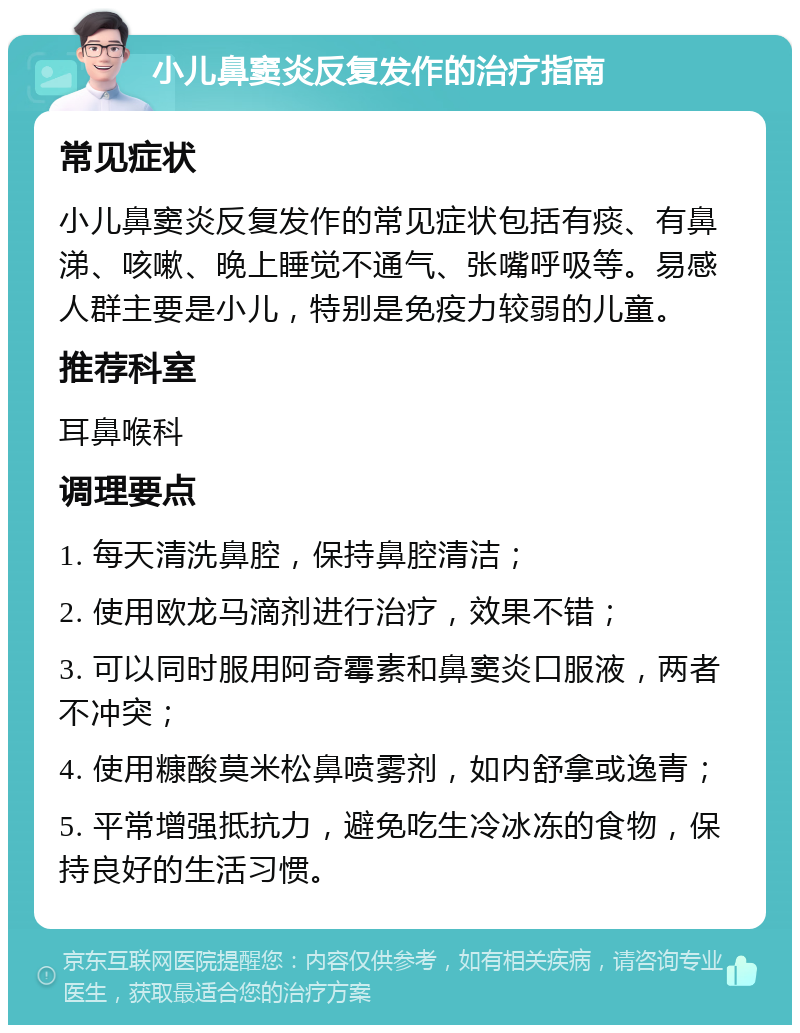 小儿鼻窦炎反复发作的治疗指南 常见症状 小儿鼻窦炎反复发作的常见症状包括有痰、有鼻涕、咳嗽、晚上睡觉不通气、张嘴呼吸等。易感人群主要是小儿，特别是免疫力较弱的儿童。 推荐科室 耳鼻喉科 调理要点 1. 每天清洗鼻腔，保持鼻腔清洁； 2. 使用欧龙马滴剂进行治疗，效果不错； 3. 可以同时服用阿奇霉素和鼻窦炎口服液，两者不冲突； 4. 使用糠酸莫米松鼻喷雾剂，如内舒拿或逸青； 5. 平常增强抵抗力，避免吃生冷冰冻的食物，保持良好的生活习惯。