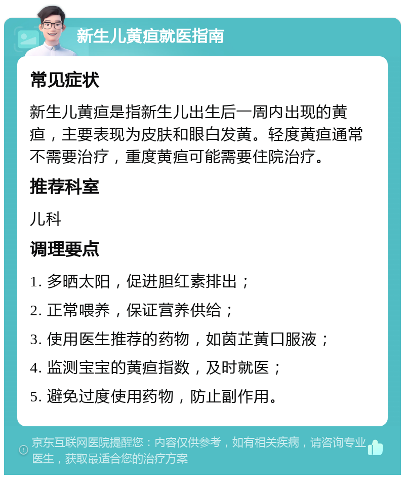 新生儿黄疸就医指南 常见症状 新生儿黄疸是指新生儿出生后一周内出现的黄疸，主要表现为皮肤和眼白发黄。轻度黄疸通常不需要治疗，重度黄疸可能需要住院治疗。 推荐科室 儿科 调理要点 1. 多晒太阳，促进胆红素排出； 2. 正常喂养，保证营养供给； 3. 使用医生推荐的药物，如茵芷黄口服液； 4. 监测宝宝的黄疸指数，及时就医； 5. 避免过度使用药物，防止副作用。